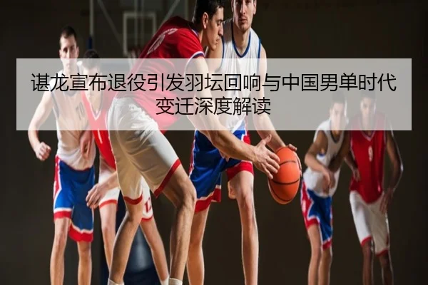 谌龙宣布退役引发羽坛回响与中国男单时代变迁深度解读
