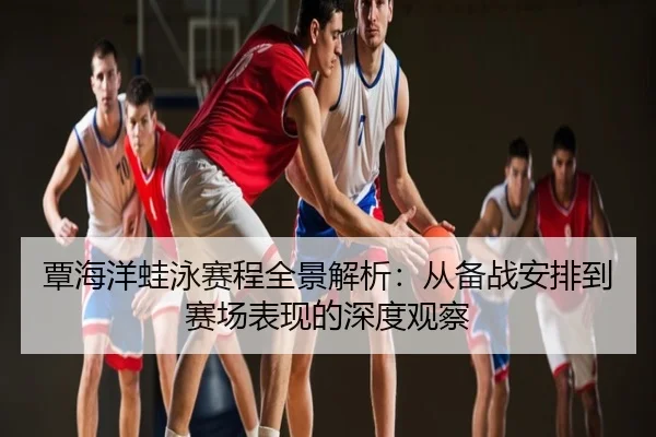 覃海洋蛙泳赛程全景解析：从备战安排到赛场表现的深度观察