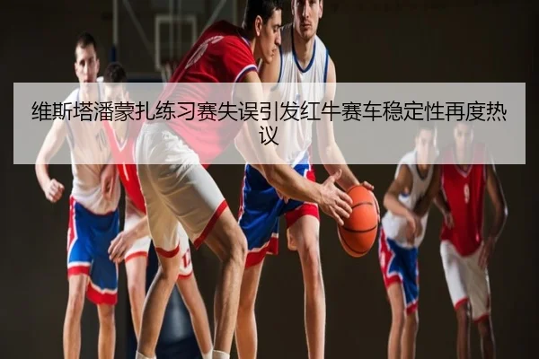 维斯塔潘蒙扎练习赛失误引发红牛赛车稳定性再度热议