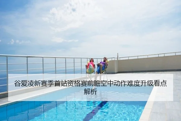 谷爱凌新赛季首站资格赛前瞻空中动作难度升级看点解析